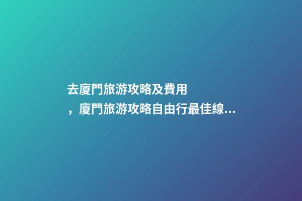 去廈門旅游攻略及費用，廈門旅游攻略自由行最佳線路3天，3分鐘了解吃住行